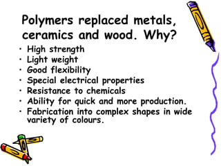 Polymers replaced metals,
ceramics and wood. Why?
• High strength
• Light weight
• Good flexibility
• Special electrical properties
• Resistance to chemicals
• Ability for quick and more production.
• Fabrication into complex shapes in wide
variety of colours.
 