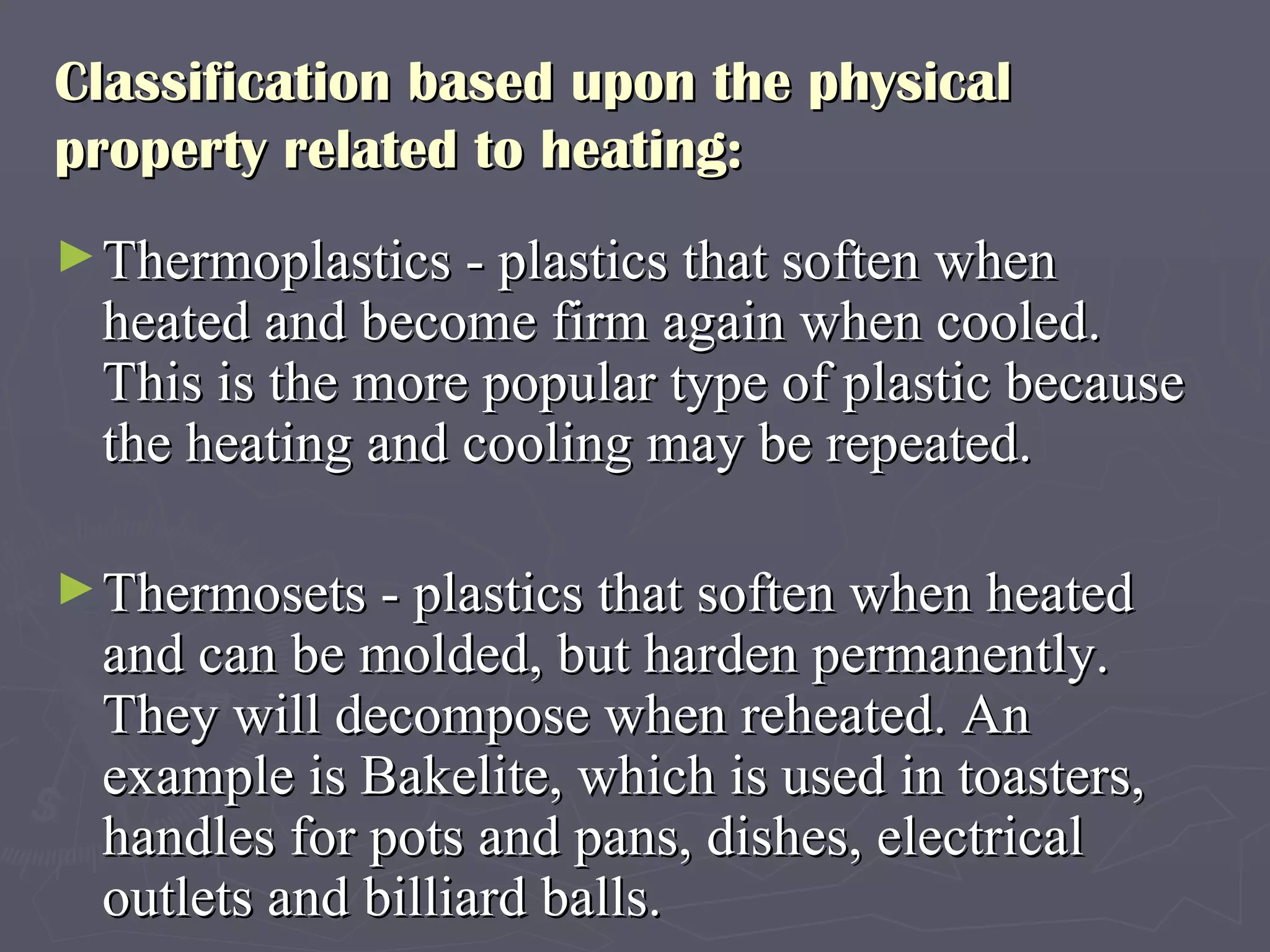 Classification based upon the physical property related to heating:  Thermoplastics - plastics that soften when heated and become firm again when cooled. This is the more popular type of plastic because the heating and cooling may be repeated.  Thermosets - plastics that soften when heated and can be molded, but harden permanently. They will decompose when reheated. An example is Bakelite, which is used in toasters, handles for pots and pans, dishes, electrical outlets and billiard balls.  