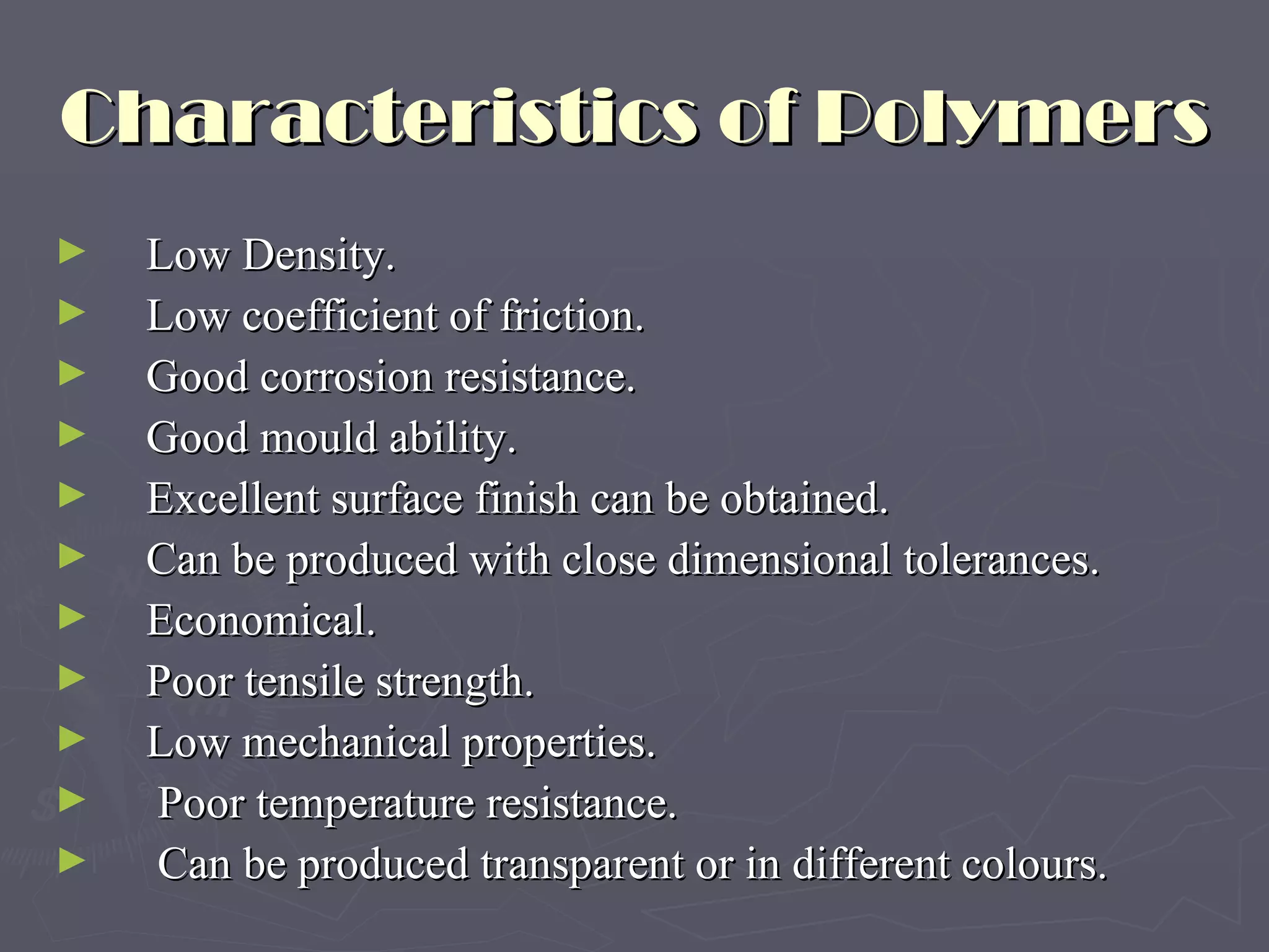 Characteristics of Polymers Low Density. Low coefficient of friction. Good corrosion resistance. Good mould ability. Excellent surface finish can be obtained. Can be produced with close dimensional tolerances. Economical. Poor tensile strength. Low mechanical properties.   Poor temperature resistance.   Can be produced transparent or in different colours. 