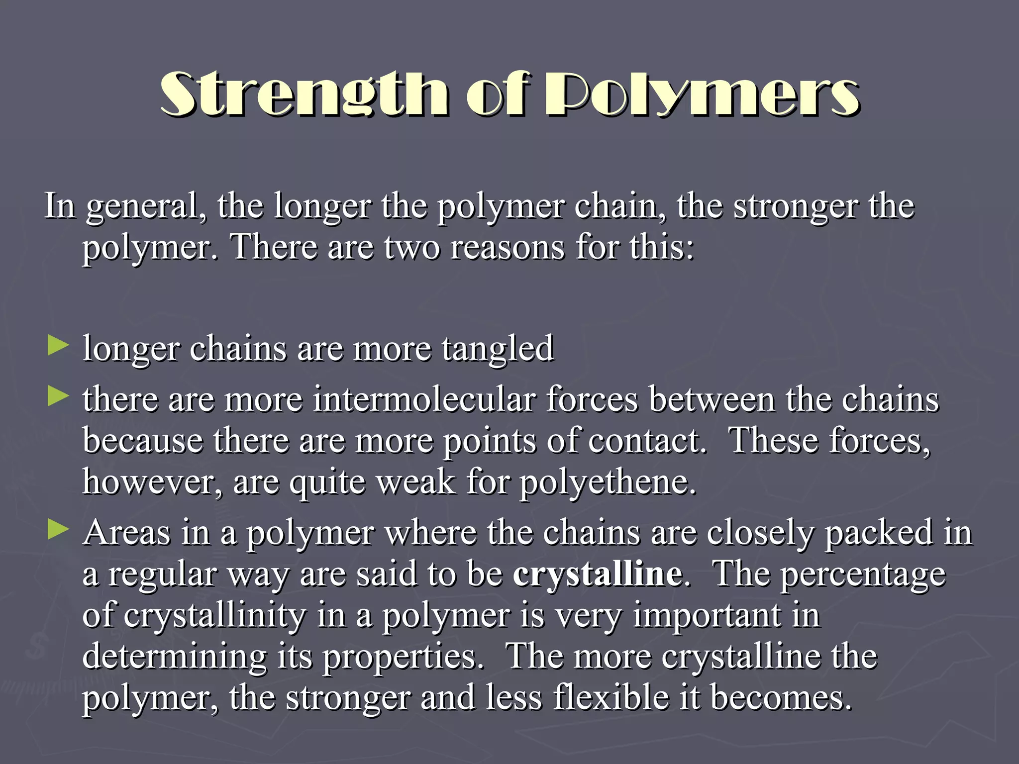 Strength of Polymers In general, the longer the polymer chain, the stronger the polymer. There are two reasons for this: longer chains are more tangled there are more intermolecular forces between the chains because there are more points of contact.  These forces, however, are quite weak for polyethene. Areas in a polymer where the chains are closely packed in a regular way are said to be  crystalline .  The percentage of crystallinity in a polymer is very important in determining its properties.  The more crystalline the polymer, the stronger and less flexible it becomes. 