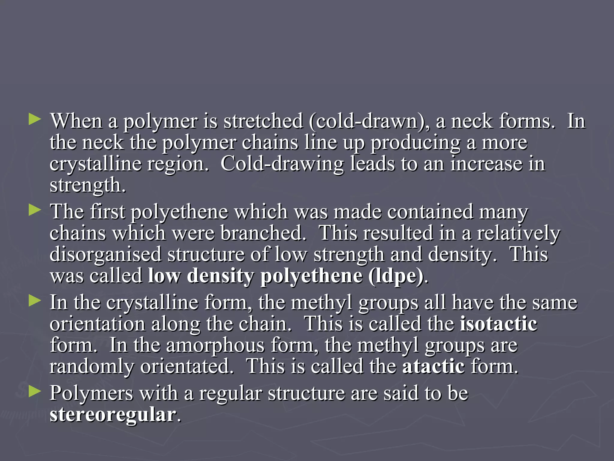 When a polymer is stretched (cold-drawn), a neck forms.  In the neck the polymer chains line up producing a more crystalline region.  Cold-drawing leads to an increase in strength. The first polyethene which was made contained many chains which were branched.  This resulted in a relatively disorganised structure of low strength and density.  This was called  low density polyethene (ldpe) . In the crystalline form, the methyl groups all have the same orientation along the chain.  This is called the  isotactic  form.  In the amorphous form, the methyl groups are randomly orientated.  This is called the  atactic  form. Polymers with a regular structure are said to be  stereoregular . 