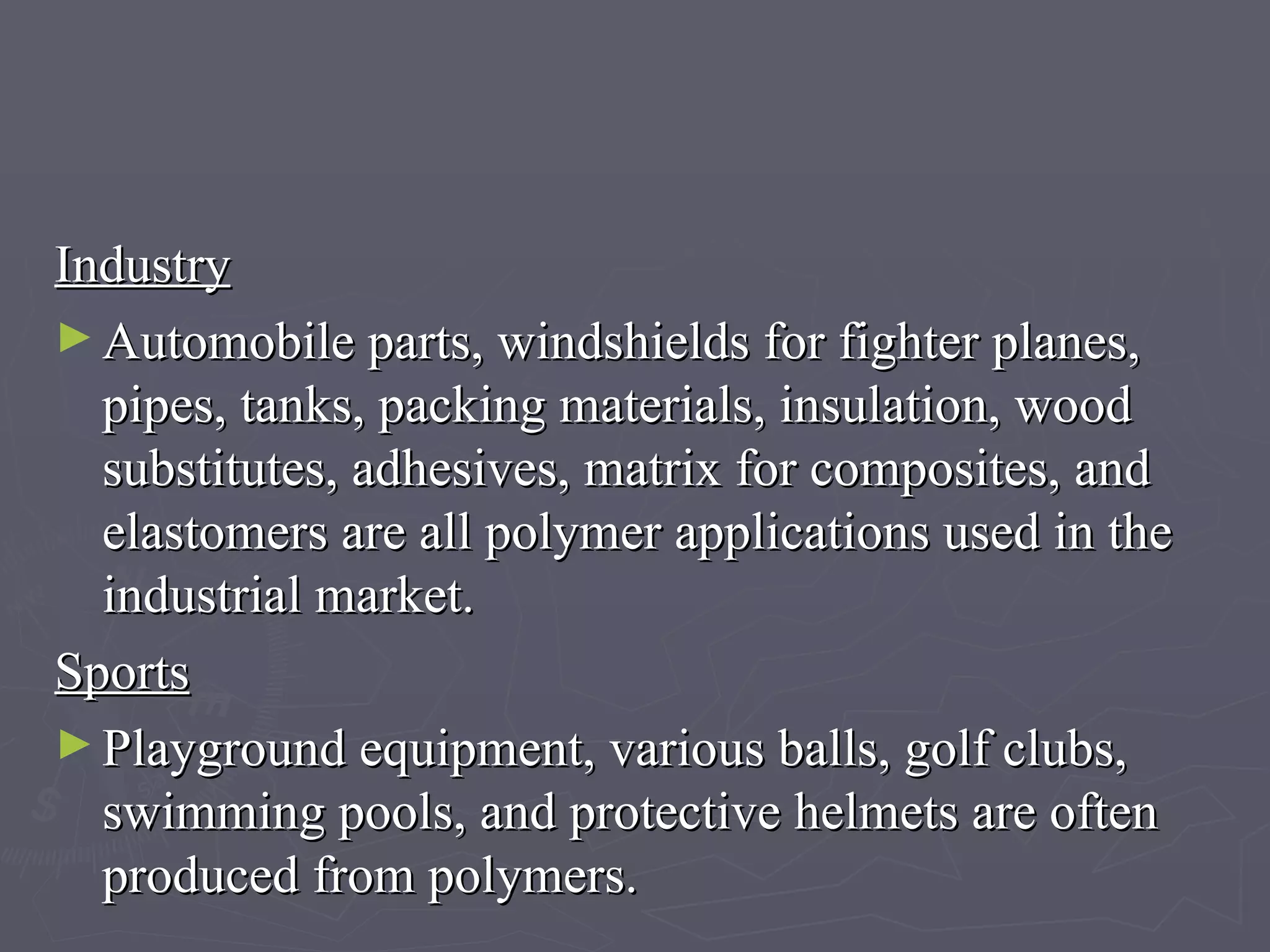 Industry   Automobile parts, windshields for fighter planes, pipes, tanks, packing materials, insulation, wood substitutes, adhesives, matrix for composites, and elastomers are all polymer applications used in the industrial market.  Sports   Playground equipment, various balls, golf clubs, swimming pools, and protective helmets are often produced from polymers.  