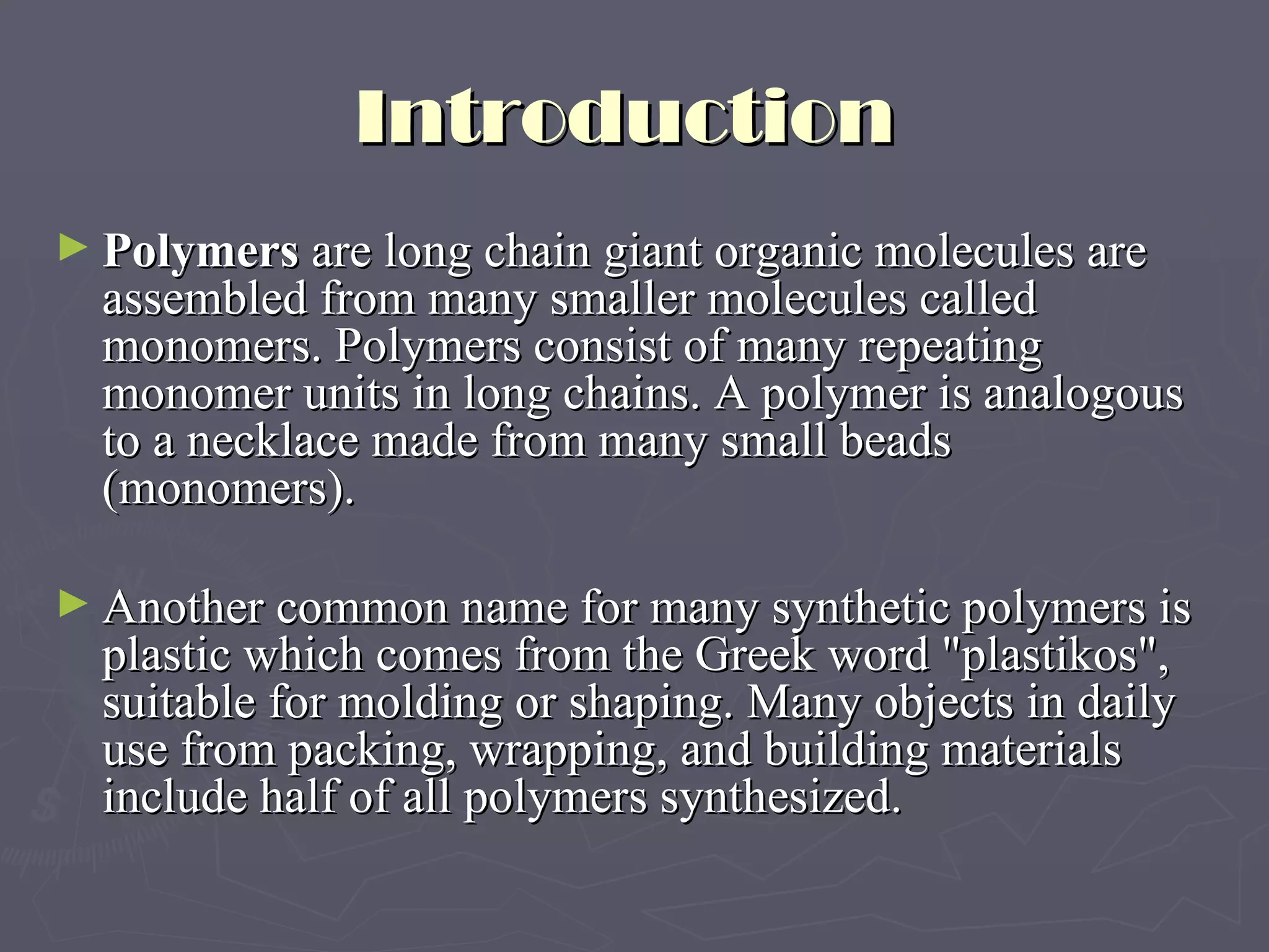 Introduction  Polymers  are long chain giant organic molecules are assembled from many smaller molecules called monomers. Polymers consist of many repeating monomer units in long chains. A polymer is analogous to a necklace made from many small beads (monomers).   Another common name for many synthetic polymers is plastic which comes from the Greek word &quot;plastikos&quot;, suitable for molding or shaping. Many objects in daily use from packing, wrapping, and building materials include half of all polymers synthesized. 
