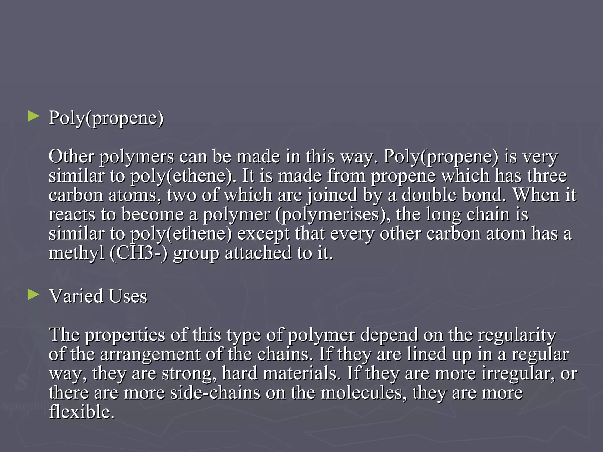 Poly(propene) Other polymers can be made in this way. Poly(propene) is very similar to poly(ethene). It is made from propene which has three carbon atoms, two of which are joined by a double bond. When it reacts to become a polymer (polymerises), the long chain is similar to poly(ethene) except that every other carbon atom has a methyl (CH3-) group attached to it. Varied Uses The properties of this type of polymer depend on the regularity of the arrangement of the chains. If they are lined up in a regular way, they are strong, hard materials. If they are more irregular, or there are more side-chains on the molecules, they are more flexible. 
