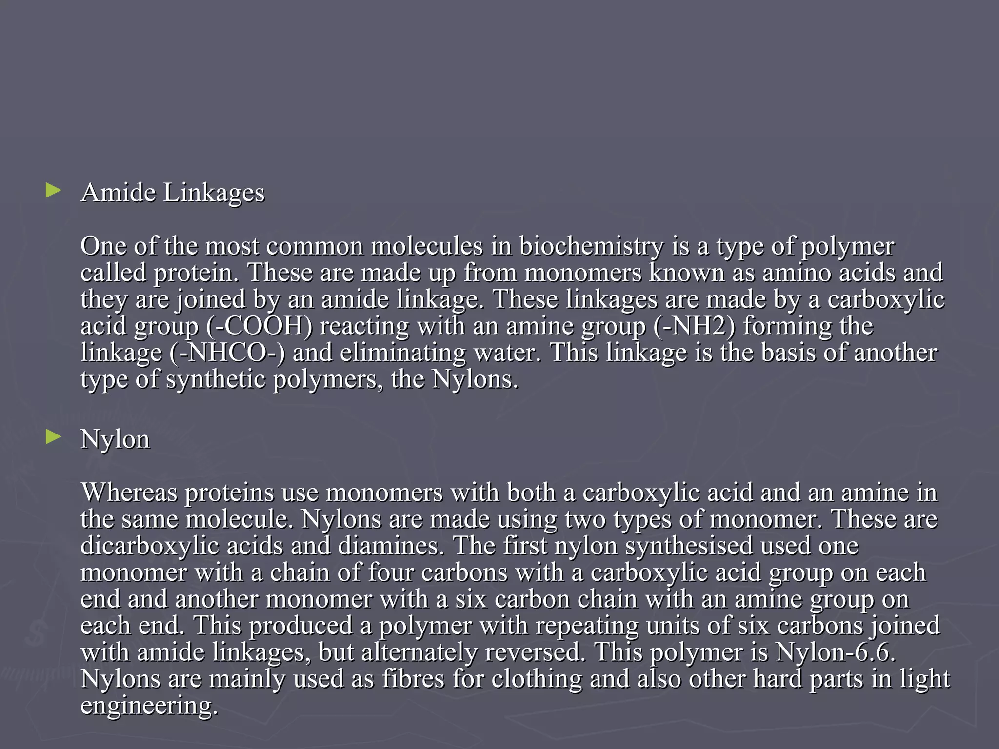 Amide Linkages One of the most common molecules in biochemistry is a type of polymer called protein. These are made up from monomers known as amino acids and they are joined by an amide linkage. These linkages are made by a carboxylic acid group (-COOH) reacting with an amine group (-NH2) forming the linkage (-NHCO-) and eliminating water. This linkage is the basis of another type of synthetic polymers, the Nylons. Nylon Whereas proteins use monomers with both a carboxylic acid and an amine in the same molecule. Nylons are made using two types of monomer. These are dicarboxylic acids and diamines. The first nylon synthesised used one monomer with a chain of four carbons with a carboxylic acid group on each end and another monomer with a six carbon chain with an amine group on each end. This produced a polymer with repeating units of six carbons joined with amide linkages, but alternately reversed. This polymer is Nylon-6.6. Nylons are mainly used as fibres for clothing and also other hard parts in light engineering.  