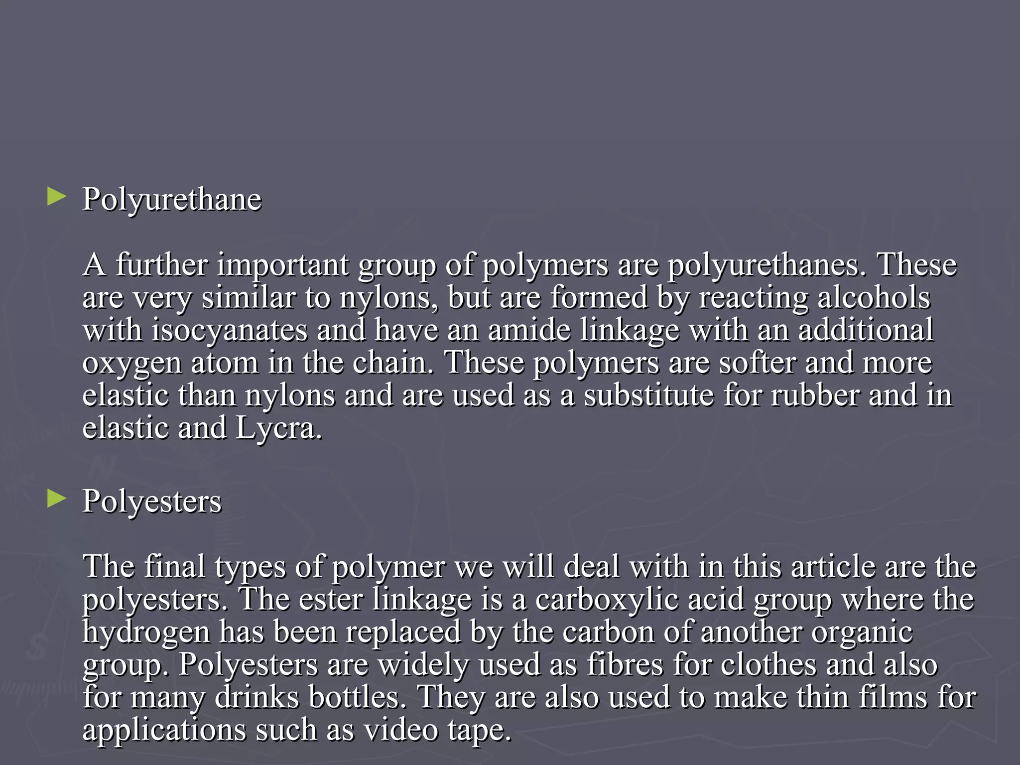 Polyurethane A further important group of polymers are polyurethanes. These are very similar to nylons, but are formed by reacting alcohols with isocyanates and have an amide linkage with an additional oxygen atom in the chain. These polymers are softer and more elastic than nylons and are used as a substitute for rubber and in elastic and Lycra. Polyesters The final types of polymer we will deal with in this article are the polyesters. The ester linkage is a carboxylic acid group where the hydrogen has been replaced by the carbon of another organic group. Polyesters are widely used as fibres for clothes and also for many drinks bottles. They are also used to make thin films for applications such as video tape. 