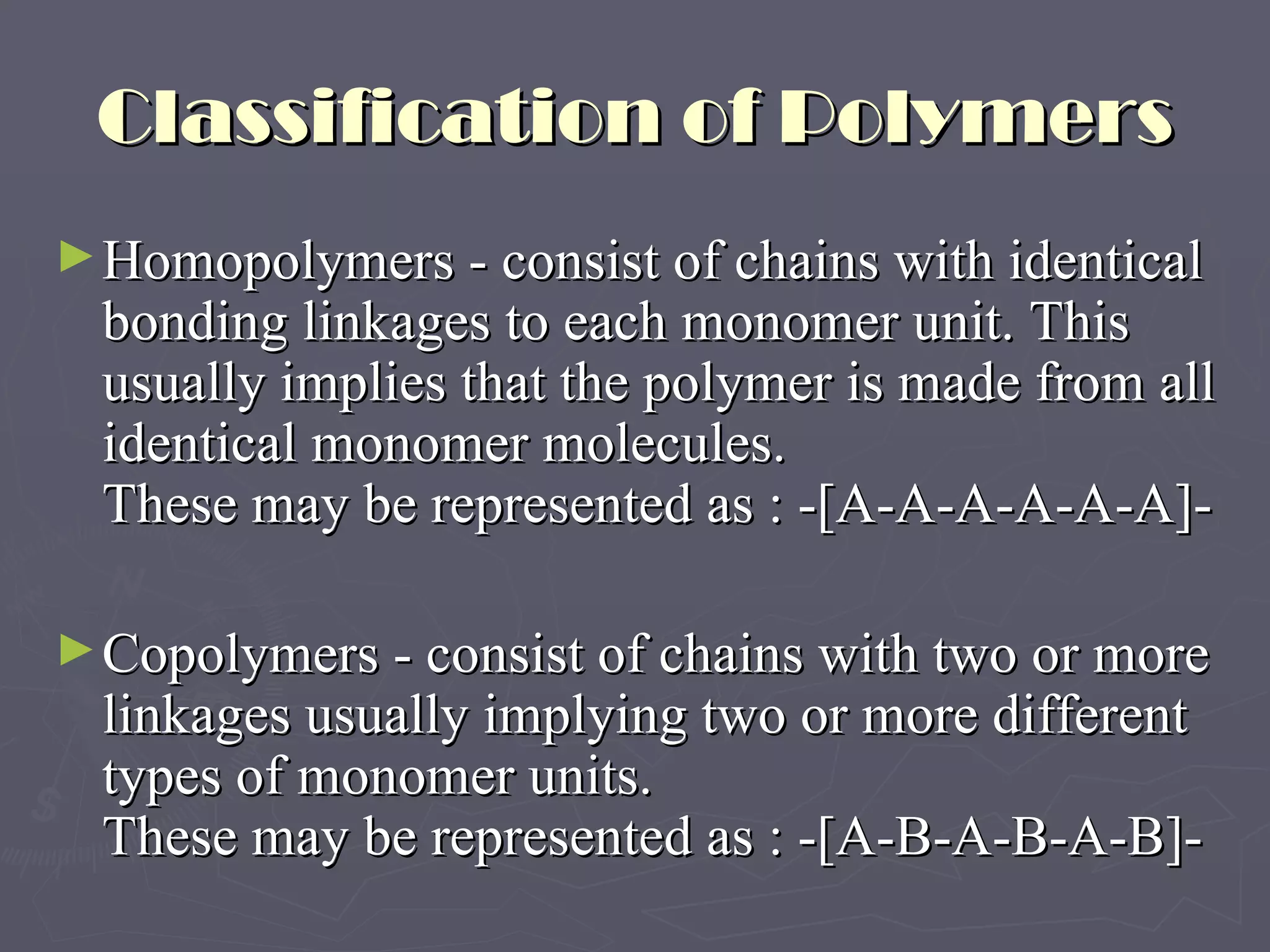 Classification of Polymers Homopolymers - consist of chains with identical bonding linkages to each monomer unit. This usually implies that the polymer is made from all identical monomer molecules.  These may be represented as : -[A-A-A-A-A-A]-  Copolymers - consist of chains with two or more linkages usually implying two or more different types of monomer units. These may be represented as : -[A-B-A-B-A-B]- 