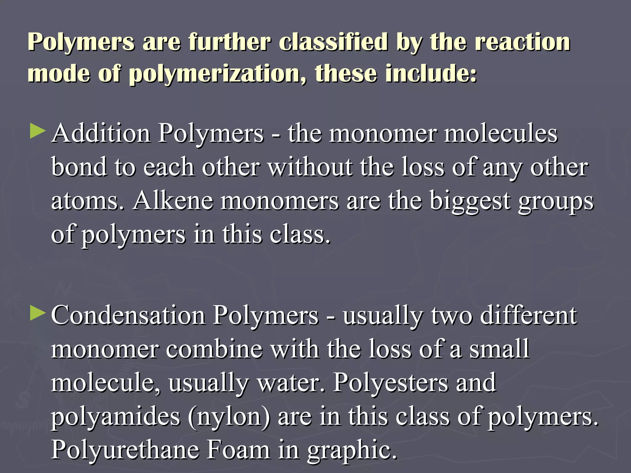 Polymers are further classified by the reaction mode of polymerization, these include:  Addition Polymers - the monomer molecules bond to each other without the loss of any other atoms. Alkene monomers are the biggest groups of polymers in this class.  Condensation Polymers - usually two different monomer combine with the loss of a small molecule, usually water. Polyesters and polyamides (nylon) are in this class of polymers. Polyurethane Foam in graphic.  