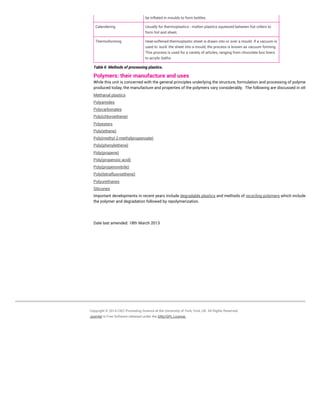 be inflated in moulds to form bottles.
Calendering Usually for thermoplastics - molten plastics squeezed between hot rollers to
form foil and sheet.
Thermoforming Heat-softened thermoplastic sheet is drawn into or over a mould. If a vacuum is
used to 'suck' the sheet into a mould, the process is known as vacuum forming.
This process is used for a variety of articles, ranging from chocolate box liners
to acrylic baths.
Table 6 Methods of processing plastics.
Polymers: their manufacture and uses
While this unit is concerned with the general principles underlying the structure, formulation and processing of polymers
produced today, the manufacture and properties of the polymers vary considerably. The following are discussed in other units
Methanal plastics
Polyamides
Polycarbonates
Poly(chloroethene)
Polyesters
Poly(ethene)
Poly(methyl 2-methylpropenoate)
Poly(phenylethene)
Poly(propene)
Poly(propenoic acid)
Poly(propenonitrile)
Poly(tetrafluoroethene)
Polyurethanes
Silicones
Important developments in recent years include degradable plastics and methods of recycling polymers which include reusing
the polymer and degradation followed by repolymerization.
Date last amended: 18th March 2013
Copyright © 2014 CIEC Promoting Science at the University of York, York, UK. All Rights Reserved.
Joomla! is Free Software released under the GNU/GPL License.
 