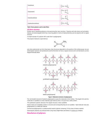 Poly(ethene)
Poly(propene)
Poly(chloroethene)
Poly(tetrafluoroethene)
Table 4 Some polymers used to make fibres.
(d) Steric structure
Another way of classifying polymers is by examining their steric structure. Polymers with side chains can be divided into two
classes, one (stereoregular) which has a recurring pattern in terms of stereochemistry and one (atactic) with no regular
structure.
A simple example of a polymer with a side chain is poly(propene).
The propene molecule is asymmetrical,
and, when polymerized, can form three basic chain structures dependent on the position of the methyl groups: two are
stereoregular (isotactic and syndiotactic) and the third does not have a regular structure and is termed atactic as shown
diagrammatically below:
Figure 5 Molecular structures of poly(propene).
The 'one handed' structure of isotactic poly(propene) causes the molecules to form helices. This regular form permits the
molecules to crystallize to a hard, relatively rigid material, which, in its pure form, melts at 440 K.
The syndiotactic polymer, because of its regular structure, is also crystalline.
Atactic chains are completely random in structure and consequently they do not crystallize. High molecular mass atactic
poly(propene) is a rubber-like material.
Commercial poly(propene) is a predominantly isotactic polymer containing 1-5% by mass of atactic material.
Stereoregular polymers are produced when using many Ziegler-Natta (see below) or metallocene catalysts.
Manufacture of polymers
 