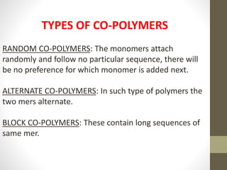 TYPES OF CO-POLYMERS
RANDOM CO-POLYMERS: The monomers attach
randomly and follow no particular sequence, there will
be no preference for which monomer is added next.
ALTERNATE CO-POLYMERS: In such type of polymers the
two mers alternate.
BLOCK CO-POLYMERS: These contain long sequences of
same mer.
 
