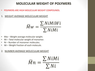 MOLECULAR WEIGHT OF POLYMERS
• POLYMERS ARE HIGH MOLECULAR WEIGHT COMPOUNDS.
1. WEIGHT AVERAGE MOLECULAR WEIGHT
𝑀𝑤 =
𝑁𝑖𝑀𝑖𝑊𝑖
𝑁𝑖𝑀𝑖
• Mw – Weight average molecular weight.
• Mi – Total molecular weight of monomer.
• Ni – Number of monomer molecules.
• Wi – Weight fraction of each molecule.
2. NUMBER AVERAGE MOLECULAR WEIGHT
𝑀𝑛 =
𝑁𝑖𝑀𝑖
𝑁𝑖
 