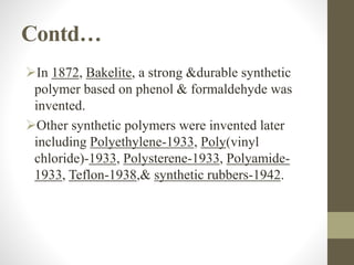Contd…
In 1872, Bakelite, a strong &durable synthetic
polymer based on phenol & formaldehyde was
invented.
Other synthetic polymers were invented later
including Polyethylene-1933, Poly(vinyl
chloride)-1933, Polysterene-1933, Polyamide-
1933, Teflon-1938,& synthetic rubbers-1942.
 