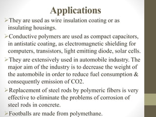 Applications
They are used as wire insulation coating or as
insulating housings.
Conductive polymers are used as compact capacitors,
in antistatic coating, as electromagnetic shielding for
computers, transistors, light emitting diode, solar cells.
They are extensively used in automobile industry. The
major aim of the industry is to decrease the weight of
the automobile in order to reduce fuel consumption &
consequently emission of CO2.
Replacement of steel rods by polymeric fibers is very
effective to eliminate the problems of corrosion of
steel rods in concrete.
Footballs are made from polymethane.
 