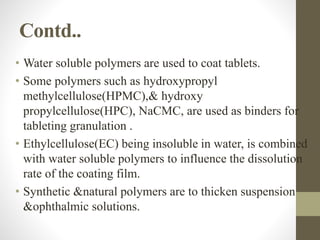 Contd..
• Water soluble polymers are used to coat tablets.
• Some polymers such as hydroxypropyl
methylcellulose(HPMC),& hydroxy
propylcellulose(HPC), NaCMC, are used as binders for
tableting granulation .
• Ethylcellulose(EC) being insoluble in water, is combined
with water soluble polymers to influence the dissolution
rate of the coating film.
• Synthetic &natural polymers are to thicken suspension
&ophthalmic solutions.
 