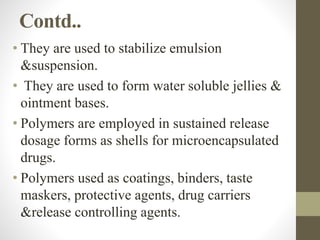 Contd..
• They are used to stabilize emulsion
&suspension.
• They are used to form water soluble jellies &
ointment bases.
• Polymers are employed in sustained release
dosage forms as shells for microencapsulated
drugs.
• Polymers used as coatings, binders, taste
maskers, protective agents, drug carriers
&release controlling agents.
 