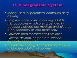 1155 
CC.. BBiiooddeeggrraaddaabbllee SSyysstteemm 
• Mainly used for parenteral controlled drug 
delivery. 
• Drug is encapsulated in biodegradable 
microcapsules which are suspended in 
aqueous / oleaginous medium and injected 
subcutaneously or intra-muscularly. 
• Polymers used for microcapsules are : 
Gelatin, dextran, polylactate, lactide – 
glycolide copolymer. 
• The release of drug is controlled by the rate 
of bio-degradation of polymer. 
 