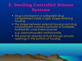 1177 
EE.. SSwweelllliinngg CCoonnttrroolllleedd RReelleeaassee 
SSyysstteemmss 
• Drug is enclosed in a collapsible drug 
compartment inside a rigid, shape-retaining 
housing. 
• The shape between external housing and drug 
compartment contains laminate of swellable, 
hydrophillic cross-linked polymer. 
e.g. polyhydroxyalkyl methacrylate. 
• This polymer absorbs GI fluid through annular 
openings in the bottom of housing. 
 