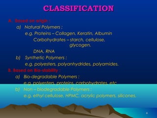 44 
CCLLAASSSSIIFFIICCAATTIIOONN 
A. Based on origin : 
a) Natural Polymers : 
e.g. Proteins – Collagen, Keratin, Albumin 
Carbohydrates – starch, cellulose, 
glycogen. 
DNA, RNA 
b) Synthetic Polymers : 
e.g. polyesters, polyanhydrides, polyamides. 
B. Based on Bio-stability : 
a) Bio-degradable Polymers : 
e.g. polyesters, proteins, carbohydrates, etc 
b) Non – biodegradable Polymers : 
e.g. ethyl cellulose, HPMC, acrylic polymers, silicones. 
 