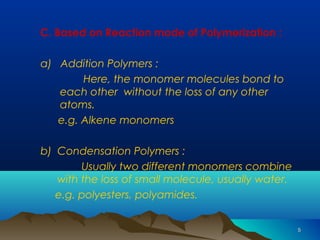 55 
C. Based on Reaction mode of Polymerization : 
a) Addition Polymers : 
Here, the monomer molecules bond to 
each other without the loss of any other 
atoms. 
e.g. Alkene monomers 
b) Condensation Polymers : 
Usually two different monomers combine 
with the loss of small molecule, usually water. 
e.g. polyesters, polyamides. 
 