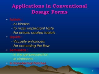 77 
AApppplliiccaattiioonnss iinn CCoonnvveennttiioonnaall 
DDoossaaggee FFoorrmmss 
• Tablets : 
- As binders 
- To mask unpleasant taste 
- For enteric coated tablets 
• Liquids : 
- Viscosity enhancers 
- For controlling the flow 
• Semisolids : 
- In the gel preparation 
- In ointments 
• In transdermal Patches 
 