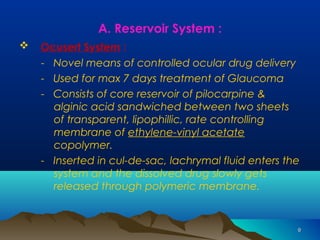 99 
A. Reservoir System : 
 Ocusert System : 
- Novel means of controlled ocular drug delivery 
- Used for max 7 days treatment of Glaucoma 
- Consists of core reservoir of pilocarpine & 
alginic acid sandwiched between two sheets 
of transparent, lipophillic, rate controlling 
membrane of ethylene-vinyl acetate 
copolymer. 
- Inserted in cul-de-sac, lachrymal fluid enters the 
system and the dissolved drug slowly gets 
released through polymeric membrane. 
 
