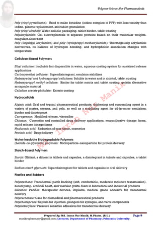 Polymer Science For Pharmaceuticals
Prepared By: Md. Imran Nur Manik; M.Pharm. (R.U.) Page 9
manikrupharmacy@gmail.com; Lecturer; Department of Pharmacy; Primeasia University.
Poly (vinyl pyrrolidone): Used to make betadine (iodine complex of PVP) with less toxicity than
iodine, plasma replacement, and tablet granulation
Poly (vinyl alcohol): Water-soluble packaging, tablet binder, tablet coating
Polyacrylamide: Gel electrophoresis to separate proteins based on their molecular weights,
coagulant,absorbent
Poly (isopropyl acrylamide) and poly (cyclopropyl methacrylamide): Thermogelling acrylamide
derivatives, its balance of hydrogen bonding, and hydrophobic association changes with
temperature
Cellulose-Based Polymers
Ethyl cellulose: Insoluble but dispersible in water, aqueous coating system for sustained release
applications
Carboxymethyl cellulose: Superdisintegrant, emulsion stabilizer
Hydroxyethyl and hydroxypropyl celluloses: Soluble in water and in alcohol, tablet coating
Hydroxypropyl methyl cellulose: Binder for tablet matrix and tablet coating, gelatin alternative
as capsule material
Cellulose acetate phthalate: Enteric coating
Hydrocolloids
Alginic acid: Oral and topical pharmaceutical products; thickening and suspending agent in a
variety of pastes, creams, and gels, as well as a stabilizing agent for oil-in-water emulsions;
binder and disintegrant
Carrageenan: Modified release, viscosifier
Chitosan: Cosmetics and controlled drug delivery applications, mucoadhesive dosage forms,
rapid release dosage forms
Hyaluronic acid: Reduction of scar tissue, cosmetics
Pectinic acid: Drug delivery
Water-Insoluble Biodegradable Polymers
(Lactide-co-glycolide) polymers: Microparticle–nanoparticle for protein delivery
Starch-Based Polymers
Starch: Glidant, a diluent in tablets and capsules, a disintegrant in tablets and capsules, a tablet
binder
Sodium starch glycolate: Superdisintegrant for tablets and capsules in oral delivery
Plastics and Rubbers
Polyurethane: Transdermal patch backing (soft, comfortable, moderate moisture transmission),
blood pump, artificial heart, and vascular grafts, foam in biomedical and industrial products
Silicones: Pacifier, therapeutic devices, implants, medical grade adhesive for transdermal
delivery
Polycarbonate: Case for biomedical and pharmaceutical products
Polychloroprene: Septum for injection, plungers for syringes, and valve components
Polyisobutylene: Pressure sensitive adhesives for transdermal delivery
Md.
Imran
Nur
Manik
 