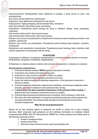 Polymer Science For Pharmaceuticals
Prepared By: Md. Imran Nur Manik; M.Pharm. (R.U.) Page 10
manikrupharmacy@gmail.com; Lecturer; Department of Pharmacy; Primeasia University.
Polycyanoacrylate: Biodegradable tissue adhesives in surgery, a drug carrier in nano- and
microparticles
Poly (vinyl acetate): Binder for chewing gum
Polystyrene: Petri dishes and containers for cell culture
Polypropylene: Tight packaging, heat shrinkable films, containers
Poly (vinyl chloride): Blood bag, hoses, and tubing
Polyethylene: Transdermal patch backing for drug in adhesive design, wrap, packaging,
containers
Poly (methyl methacrylate): Hard contact lenses
Poly (hydroxyethyl methacrylate): Soft contact lenses
Ethylene vinyl acetate and polyethylene terephthalate:Transdermal patch backing (occlusive, heat
sealable, translucent)
Ethylene vinyl acetate and polyethylene: Transdermal patch backing (heat sealable, occlusive,
translucent)
Polyethylene and polyethylene terephthalate: Transdermal patch backing (when ethylene vinyl
acetate copolymer is incompatible with the drug)
PLASTICIZER
A plasticizer or softener is a substance incorporated in a material (usually a plastic) to increase
the flexibility, elongation, workability, dispensability.
A Plasticizer is a distinct polymer additive, that increase the plasticity or viscosity of a material.
Ideal properties of plasticizers:
1. It should be flexible resilient (স্থিস্থিিাপক elastic) and easier to handle.
2. It should be non-volatile with high boiling point.
3. It should not come out from materials to which it is added.
4. Plasticizers used for internal purpose should be non-toxic.
5. Lower the tensile strength and softening temperature, of the polymeric materials to
which it is added.
6. It should reduce the brittleness, improve flow, flexibility, and increase toughness, shear
strength, and impart resistance to the polymeric film coating.
7. It should lower the glass transition temperature of the polymeric film coating. It
should reduce the viscosity of materials to which it is added.
8. It should impart permanent properties such as liability, shock resistance, hand drop.
9. The main role of the plasticizer is to improve mechanical properties of the polymers by
increasing flexibility, decreasing tensile strength and lowering the second order
transition temperature.
Why do we need plasticizers?
Almost all the film forming agents or polymers are brittle in nature do to their complex
structure. Most commonly used polymers are the cellulose derivatives or cellulose related
compounds like HPMC, MC, EC, Nitrocellulose, HPMCP etc. These polymers are widely used as
film forming materials as they:-
 Produce transparent films
 Produce intact films
 They have lower values for water vapor permeability rate.
Md.
Imran
Nur
Manik
 