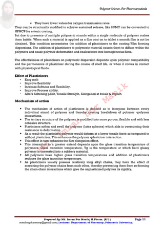 Polymer Science For Pharmaceuticals
Prepared By: Md. Imran Nur Manik; M.Pharm. (R.U.) Page 11
manikrupharmacy@gmail.com; Lecturer; Department of Pharmacy; Primeasia University.
 They have lower values for oxygen transmission rates.
They can be structurally modified to achieve sustained release, like HPMC can be converted to
HPMCP for enteric coating.
But due to presence of multiple polymeric strands within a single molecule of polymer makes
them brittle. When such a material is applied as a film coat on to tablet a smooth film is not be
obtained. This condition necessitates the addition of plasticizers to the coating/Film forming
dispersions. The addition of plasticizers to polymeric material causes them to diffuse within the
polymers and cause polymer deformation and coalescence into homogeneous films.
The effectiveness of plasticizers on polymeric dispersion depends upon polymer compatibility
and the permanence of plasticizer during the course of shelf life, or when it comes in contact
with physiological fluids.
Effect of Plasticizers
• Easy melt
• Improve flexibility
• Increase Softness and Flexibility.
• Improve Process ability.
• Alters Softening point, Tensile Strength, Elongation at break & Impact.
Mechanism of action
 The mechanism of action of plasticizers is defined as to interpose between every
individual strand of polymer and thereby causing breakdown of polymer -polymer
interactions.
 The tertiary structure of the polymer is modified into more porous, flexible and with less
cohesive structure.
 Plasticizers soften and swell the polymer (latex spheres) which aids in overcoming their
resistance to deformation.
 As a result the plasticized polymer would deform at a lower tensile force as compared to
without plasticizer. This enhances the polymer -plasticizer interaction.
 This effect in turn enhances the film elongation effect.
 This interaction to a greater extend depends upon the glass transition temperature of
polymers. Glass transition temperature, Tg is the temperature at which hard glassy
polymer is converted into a rubbery material.
 All polymers have higher glass transition temperatures and addition of plasticizers
reduces the glass transition temperature.
 As plasticizers usually possess relatively long alkyl chains, they have the effect of
screening the polymer chains from each other, thereby preventing them from re-forming
the chain-chain interactions which give the unplasticized polymer its rigidity.
Md.
Imran
Nur
Manik
 
