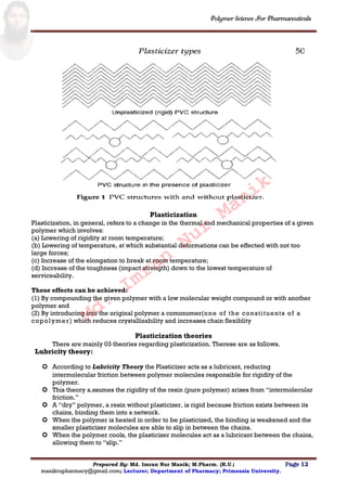 Polymer Science For Pharmaceuticals
Prepared By: Md. Imran Nur Manik; M.Pharm. (R.U.) Page 12
manikrupharmacy@gmail.com; Lecturer; Department of Pharmacy; Primeasia University.
Plasticization
Plasticization, in general, refers to a change in the thermal and mechanical properties of a given
polymer which involves:
(a) Lowering of rigidity at room temperature;
(b) Lowering of temperature, at which substantial deformations can be effected with not too
large forces;
(c) Increase of the elongation to break at room temperature;
(d) Increase of the toughness (impact strength) down to the lowest temperature of
serviceability.
These effects can be achieved:
(1) By compounding the given polymer with a low molecular weight compound or with another
polymer and
(2) By introducing into the original polymer a comonomer(one of the constituents of a
copolymer) which reduces crystallizability and increases chain flexiblity
Plasticization theories
There are mainly 03 theories regarding plasticization. Therese are as follows.
Lubricity theory:
 According to Lubricity Theory the Plasticizer acts as a lubricant, reducing
intermolecular friction between polymer molecules responsible for rigidity of the
polymer.
 This theory a.ssumes the rigidity of the resin (pure polymer) arises from “intermolecular
friction.”
 A “dry” polymer, a resin without plasticizer, is rigid because friction exists between its
chains, binding them into a network.
 When the polymer is heated in order to be plasticized, the binding is weakened and the
smaller plasticizer molecules are able to slip in between the chains.
 When the polymer cools, the plasticizer molecules act as a lubricant between the chains,
allowing them to “slip.”
Md.
Imran
Nur
Manik
 