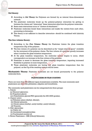 Polymer Science For Pharmaceuticals
Prepared By: Md. Imran Nur Manik; M.Pharm. (R.U.) Page 13
manikrupharmacy@gmail.com; Lecturer; Department of Pharmacy; Primeasia University.
Gel theory:
 According to Gel Theory the Polymers are formed by an internal three-dimensional
network.
 The plasticizer molecules break up the polymer-polymer interaction by getting in
between the chains and “obscuring” these interaction sites from the polymer molecules.
 Resin-resin interactions occur at “centers of attachment.”
 Plasticizer molecules break these interactions and masks the centers from each other,
preventing re-formation.
 This theory is not sufficient to describe interaction– should be combined with Lubricity
Theory.
The free volume theory:
 According to the Free Volume Theory the Plasticizer lowers the glass transition
temperature (Tg) of the polymer.
 The free volume of a polymer can be described as the “empty internal space” available
for the movement of the polymer chains. The free volume of a polymer greatly increases
when it reaches the glass transition temperature.
 At the glass transition temperature, the molecular motion begins to occur, which
corresponds to an increase in the free volume of the polymer.
 Plasticizer is meant to decrease the glass transition temperature, imparting increased
flexibility to polymer at room temperature.
 These plasticizer molecules are having low glass transition temperature than the
polymer, so that Tg of the resulting mixture will be lower.
Mechanistic Theory: Plasticizer molecules are not bound permanently to the polymer
molecules form.
PLASTICIZERS IN FILM COATING
There are more than 300 different types of plasticizers available. The most commonly used
plasticizers are ester like phthalates, adipates and trimellitates.
The commonly used plasticizers can be categorized into three groups:
1. Polyols:
(a) Glycerol (glycerin);
(b) Propylene glycol;
s(c) Polyethylene glycols PEG (generally the 200–6000 grades).
2. Organic esters:
(a) Phthalate esters (diethyl, dibutyl);
(b) Dibutyl sebacete;
(c) Citrate esters (triethyl, acetyl triethyl, acetyl tributyl);
(d) Triacetin.
3. Oils/ glycerides:
(a) Castor oil;
(b) Acetylated monoglycerides;
(c) Fractionated coconut oil
4. Newer Plasticizers – DBS (Dibutyl Sebacate).
Md.
Imran
Nur
Manik
 