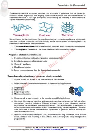 Polymer Science For Pharmaceuticals
Prepared By: Md. Imran Nur Manik; M.Pharm. (R.U.) Page 15
manikrupharmacy@gmail.com; Lecturer; Department of Pharmacy; Primeasia University.
Elastomeric materials are those materials that are made of polymers that are joined by
chemical bonds, acquiring a final slightly cross-linked structure. The main characteristic of
elastomer materials is the high elongation and flexibility or elasticity of these materials,
against its breaking or cracking.
Depending on the distribution and degree of the chemical bonds of the polymers, elastomeric
materials can have properties or characteristics similar to thermosets or thermoplastics, so
elastomeric materials can be classified into:
1. Thermoset Elastomers - are those elastomer materials which do not melt when heated.
2. Thermoplastic Elastomers - are those elastomers which melt when heated.
Properties of elastomer materials:
1. Do not melt (before melting they pass into a gaseous state.).
2. Swell in the presence of certain solvents.
3. Generally insoluble.
4. Flexible and elastic.
5. Lower creep resistance than the thermoplastic materials.
Examples and applications of elastomer plastic materials:
1. Natural rubber – It is used in the pharmaceutical vial closures.
2. Polyurethanes – Generally they are used in these medical applications:
a) Diaphragms
b) Membranes
c) Surgical apparatus
d) Mechanical supports
3. Neoprene – It is used primarily in the manufacture of Medical gloves.
4. Silicone – Silicones are used in a wide range of materials and areas due their excellent
thermal and chemical resistance. Silicones are used today in many life-saving medical
devices like pacemakers or hydrocephalic shunts. They are also used as excipients in
topical formulations or adhesives to affix transdermal drug delivery systems. They also
have found use as active pharmaceutical ingredients in products such as antacid and
antiflatulent formulations.
5. Medical Thermoplastic elastomers (TPE) products include drip chambers, seals, medical
hoses, artificial skin to many of the artificial human body parts, drug encapsulation
purposes etc.
Md.
Imran
Nur
Manik
 