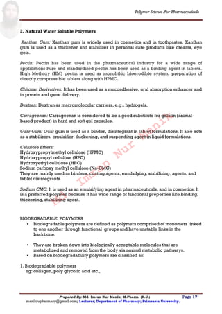 Polymer Science For Pharmaceuticals
Prepared By: Md. Imran Nur Manik; M.Pharm. (R.U.) Page 17
manikrupharmacy@gmail.com; Lecturer; Department of Pharmacy; Primeasia University.
2. Natural Water Soluble Polymers
Xanthan Gum: Xanthan gum is widely used in cosmetics and in toothpastes. Xanthan
gum is used as a thickener and stabilizer in personal care products like creams, eye
gels.
Pectin: Pectin has been used in the pharmaceutical industry for a wide range of
applications Pure and standardized pectin has been used as a binding agent in tablets.
High Methoxy (HM) pectin is used as monolithic bioerodible system, preparation of
directly compressible tablets along with HPMC.
Chitosan Derivatives: It has been used as a mucoadhesive, oral absorption enhancer and
in protein and gene delivery.
Dextran: Dextran as macromolecular carriers, e.g., hydrogels,
Carrageenan: Carrageenan is considered to be a good substitute for gelatin (animal-
based product) in hard and soft gel capsules.
Guar Gum: Guar gum is used as a binder, disintegrant in tablet formulations. It also acts
as a stabilizers, emulsifier, thickening, and suspending agent in liquid formulations.
Cellulose Ethers:
Hydroxypropylmethyl cellulose (HPMC)
Hydroxypropyl cellulose (HPC)
Hydroxyethyl cellulose (HEC)
Sodium carboxy methyl cellulose (Na-CMC)
They are mainly used as binders, coating agents, emulsifying, stabilizing, agents, and
tablet disintegrants.
Sodium CMC: It is used as an emulsifying agent in pharmaceuticals, and in cosmetics. It
is a preferred polymer because it has wide range of functional properties like binding,
thickening, stabilizing agent.
BIODEGRADABLE POLYMERS
• Biodegradable polymers are defined as polymers comprised of monomers linked
to one another through functional groups and have unstable links in the
backbone.
• They are broken down into biologically acceptable molecules that are
metabolized and removed from the body via normal metabolic pathways.
• Based on biodegradability polymers are classified as:
1. Biodegradable polymers
eg: collagen, poly glycolic acid etc.,
Md.
Imran
Nur
Manik
 