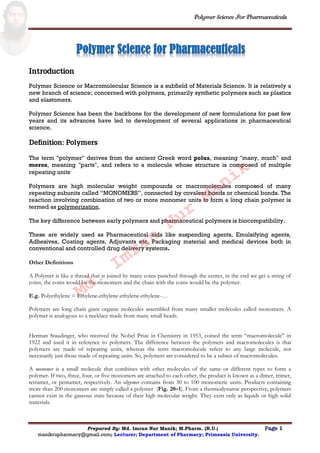 Polymer Science For Pharmaceuticals
Prepared By: Md. Imran Nur Manik; M.Pharm. (R.U.) Page 1
manikrupharmacy@gmail.com; Lecturer; Department of Pharmacy; Primeasia University.
Introduction
Polymer Science or Macromolecular Science is a subfield of Materials Science. It is relatively a
new branch of science; concerned with polymers, primarily synthetic polymers such as plastics
and elastomers.
Polymer Science has been the backbone for the development of new formulations for past few
years and its advances have led to development of several applications in pharmaceutical
science.
Definition: Polymers
The term "polymer" derives from the ancient Greek word polus, meaning "many, much" and
meros, meaning "parts", and refers to a molecule whose structure is composed of multiple
repeating units.
Polymers are high molecular weight compounds or macromolecules composed of many
repeating subunits called “MONOMERS”, connected by covalent bonds or chemical bonds. The
reaction involving combination of two or more monomer units to form a long chain polymer is
termed as polymerization.
The key difference between early polymers and pharmaceutical polymers is biocompatibility.
These are widely used as Pharmaceutical aids like suspending agents, Emulsifying agents,
Adhesives, Coating agents, Adjuvants etc. Packaging material and medical devices both in
conventional and controlled drug delivery systems.
Other Definitions
A Polymer is like a thread that is joined by many coins punched through the center, in the end we get a string of
coins, the coins would be the monomers and the chain with the coins would be the polymer.
E.g. Polyethylene = Ethylene-ethylene-ethylene-ethylene-…
Polymers are long chain giant organic molecules assembled from many smaller molecules called monomers. A
polymer is analogous to a necklace made from many small beads.
Herman Staudinger, who received the Nobel Prize in Chemistry in 1953, coined the term “macromolecule” in
1922 and used it in reference to polymers. The difference between the polymers and macromolecules is that
polymers are made of repeating units, whereas the term macromolecule refers to any large molecule, not
necessarily just those made of repeating units. So, polymers are considered to be a subset of macromolecules.
A monomer is a small molecule that combines with other molecules of the same or different types to form a
polymer. If two, three, four, or five monomers are attached to each other, the product is known as a dimer, trimer,
tetramer, or pentamer, respectively. An oligomer contains from 30 to 100 monomeric units. Products containing
more than 200 monomers are simply called a polymer (Fig. 20–1). From a thermodynamic perspective, polymers
cannot exist in the gaseous state because of their high molecular weight. They exist only as liquids or high solid
materials.
Md.
Imran
Nur
Manik
 