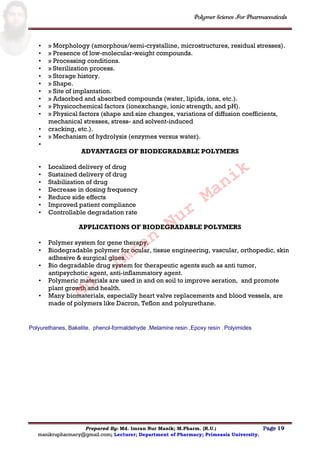 Polymer Science For Pharmaceuticals
Prepared By: Md. Imran Nur Manik; M.Pharm. (R.U.) Page 19
manikrupharmacy@gmail.com; Lecturer; Department of Pharmacy; Primeasia University.
• » Morphology (amorphous/semi-crystalline, microstructures, residual stresses).
• » Presence of low-molecular-weight compounds.
• » Processing conditions.
• » Sterilization process.
• » Storage history.
• » Shape.
• » Site of implantation.
• » Adsorbed and absorbed compounds (water, lipids, ions, etc.).
• » Physicochemical factors (ionexchange, ionic strength, and pH).
• » Physical factors (shape and size changes, variations of diffusion coefficients,
mechanical stresses, stress- and solvent-induced
• cracking, etc.).
• » Mechanism of hydrolysis (enzymes versus water).
•
ADVANTAGES OF BIODEGRADABLE POLYMERS
• Localized delivery of drug
• Sustained delivery of drug
• Stabilization of drug
• Decrease in dosing frequency
• Reduce side effects
• Improved patient compliance
• Controllable degradation rate
APPLICATIONS OF BIODEGRADABLE POLYMERS
• Polymer system for gene therapy.
• Biodegradable polymer for ocular, tissue engineering, vascular, orthopedic, skin
adhesive & surgical glues.
• Bio degradable drug system for therapeutic agents such as anti tumor,
antipsychotic agent, anti-inflammatory agent.
• Polymeric materials are used in and on soil to improve aeration, and promote
plant growth and health.
• Many biomaterials, especially heart valve replacements and blood vessels, are
made of polymers like Dacron, Teflon and polyurethane.
Polyurethanes, Bakelite, phenol-formaldehyde ,Melamine resin ,Epoxy resin , Polyimides
Md.
Imran
Nur
Manik
 