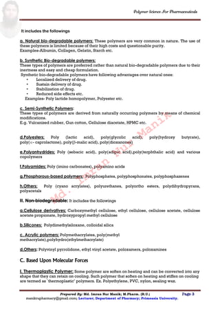 Polymer Science For Pharmaceuticals
Prepared By: Md. Imran Nur Manik; M.Pharm. (R.U.) Page 3
manikrupharmacy@gmail.com; Lecturer; Department of Pharmacy; Primeasia University.
It includes the followings
a. Natural bio-degradable polymers: These polymers are very common in nature. The use of
these polymers is limited because of their high costs and questionable purity.
Examples-Albumin, Collagen, Gelatin, Starch etc.
b. Synthetic Bio-degradable polymers:
These types of polymers are preferred rather than natural bio-degradable polymers due to their
inertness and easy and cheap formulation.
Synthetic bio-degradable polymers have following advantages over natural ones:
• Localized delivery of drug.
• Sustain delivery of drug.
• Stabilization of drug.
• Reduced side effects etc.
Examples- Poly lactide homopolymer, Polyester etc.
c. Semi-Synthetic Polymers:
These types of polymers are derived from naturally occurring polymers by means of chemical
modifications.
E.g. Vulcanized rubber, Gun cotton, Cellulose diacetate, HPMC etc.
d.Polyesters: Poly (lactic acid), poly(glycolic acid), poly(hydroxy butyrate),
poly(- caprolactone), poly(-malic acid), poly(dioxanones)
e.Polyanhydrides: Poly (sebacic acid), poly(adipic acid),poly(terphthalic acid) and various
copolymers
f.Polyamides: Poly (imino carbonates), polyamino acids
g.Phosphorous-based polymers: Polyphosphates, polyphosphonates, polyphosphazenes
h.Others: Poly (cyano acrylates), polyurethanes, polyortho esters, polydihydropyrans,
polyacetals
II. Non-biodegradable: It includes the followings
a.Cellulose derivatives: Carboxymethyl cellulose, ethyl cellulose, cellulose acetate, cellulose
acetate propionate, hydroxypropyl methyl cellulose
b.Silicones: Polydimethylsiloxane, colloidal silica
c. Acrylic polymers: Polymethacrylates, poly(methyl
methacrylate),polyhydro(ethylmethacrylate)
d.Others: Polyvinyl pyrrolidone, ethyl vinyl acetate, poloxamers, poloxamines
C. Based Upon Molecular Forces
I. Thermoplastic Polymer: Some polymer are soften on heating and can be converted into any
shape that they can retain on cooling. Such polymer that soften on heating and stiffen on cooling
are termed as `thermoplastic‟ polymers. Ex. Polyethylene, PVC, nylon, sealing wax.
Md.
Imran
Nur
Manik
 