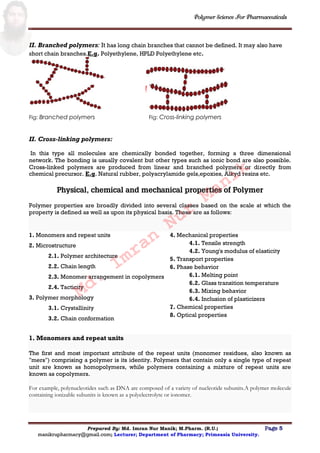 Polymer Science For Pharmaceuticals
Prepared By: Md. Imran Nur Manik; M.Pharm. (R.U.) Page 5
manikrupharmacy@gmail.com; Lecturer; Department of Pharmacy; Primeasia University.
II. Branched polymers: It has long chain branches that cannot be defined. It may also have
short chain branches.E.g. Polyethylene, HPLD Polyethylene etc.
Fig: Branched polymers Fig: Cross-linking polymers
II. Cross-linking polymers:
In this type all molecules are chemically bonded together, forming a three dimensional
network. The bonding is usually covalent but other types such as ionic bond are also possible.
Cross-linked polymers are produced from linear and branched polymers or directly from
chemical precursor. E.g. Natural rubber, polyacrylamide gels,epoxies, Alkyd resins etc.
Physical, chemical and mechanical properties of Polymer
Polymer properties are broadly divided into several classes based on the scale at which the
property is defined as well as upon its physical basis. These are as follows:
1. Monomers and repeat units
2. Microstructure
2.1. Polymer architecture
2.2. Chain length
2.3. Monomer arrangement in copolymers
2.4. Tacticity
3. Polymer morphology
3.1. Crystallinity
3.2. Chain conformation
4. Mechanical properties
4.1. Tensile strength
4.2. Young's modulus of elasticity
5. Transport properties
6. Phase behavior
6.1. Melting point
6.2. Glass transition temperature
6.3. Mixing behavior
6.4. Inclusion of plasticizers
7. Chemical properties
8. Optical properties
1. Monomers and repeat units
The first and most important attribute of the repeat units (monomer residues, also known as
"mers") comprising a polymer is its identity. Polymers that contain only a single type of repeat
unit are known as homopolymers, while polymers containing a mixture of repeat units are
known as copolymers.
For example, polynucleotides such as DNA are composed of a variety of nucleotide subunits.A polymer molecule
containing ionizable subunits is known as a polyelectrolyte or ionomer.
Md.
Imran
Nur
Manik
 