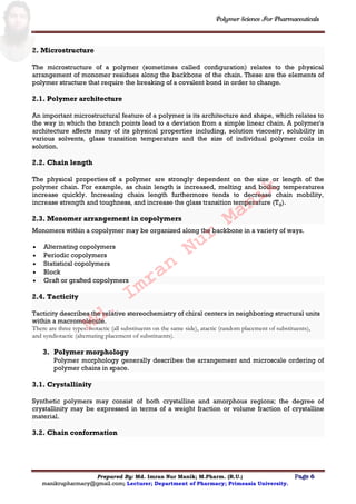 Polymer Science For Pharmaceuticals
Prepared By: Md. Imran Nur Manik; M.Pharm. (R.U.) Page 6
manikrupharmacy@gmail.com; Lecturer; Department of Pharmacy; Primeasia University.
2. Microstructure
The microstructure of a polymer (sometimes called configuration) relates to the physical
arrangement of monomer residues along the backbone of the chain. These are the elements of
polymer structure that require the breaking of a covalent bond in order to change.
2.1. Polymer architecture
An important microstructural feature of a polymer is its architecture and shape, which relates to
the way in which the branch points lead to a deviation from a simple linear chain. A polymer's
architecture affects many of its physical properties including, solution viscosity, solubility in
various solvents, glass transition temperature and the size of individual polymer coils in
solution.
2.2. Chain length
The physical properties of a polymer are strongly dependent on the size or length of the
polymer chain. For example, as chain length is increased, melting and boiling temperatures
increase quickly. Increasing chain length furthermore tends to decrease chain mobility,
increase strength and toughness, and increase the glass transition temperature (Tg).
2.3. Monomer arrangement in copolymers
Monomers within a copolymer may be organized along the backbone in a variety of ways.
 Alternating copolymers
 Periodic copolymers
 Statistical copolymers
 Block
 Graft or grafted copolymers
2.4. Tacticity
Tacticity describes the relative stereochemistry of chiral centers in neighboring structural units
within a macromolecule.
There are three types: isotactic (all substituents on the same side), atactic (random placement of substituents),
and syndiotactic (alternating placement of substituents).
3. Polymer morphology
Polymer morphology generally describes the arrangement and microscale ordering of
polymer chains in space.
3.1. Crystallinity
Synthetic polymers may consist of both crystalline and amorphous regions; the degree of
crystallinity may be expressed in terms of a weight fraction or volume fraction of crystalline
material.
3.2. Chain conformation
Md.
Imran
Nur
Manik
 