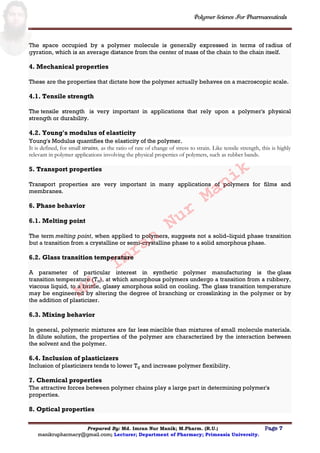 Polymer Science For Pharmaceuticals
Prepared By: Md. Imran Nur Manik; M.Pharm. (R.U.) Page 7
manikrupharmacy@gmail.com; Lecturer; Department of Pharmacy; Primeasia University.
The space occupied by a polymer molecule is generally expressed in terms of radius of
gyration, which is an average distance from the center of mass of the chain to the chain itself.
4. Mechanical properties
These are the properties that dictate how the polymer actually behaves on a macroscopic scale.
4.1. Tensile strength
The tensile strength is very important in applications that rely upon a polymer's physical
strength or durability.
4.2. Young's modulus of elasticity
Young's Modulus quantifies the elasticity of the polymer.
It is defined, for small strains, as the ratio of rate of change of stress to strain. Like tensile strength, this is highly
relevant in polymer applications involving the physical properties of polymers, such as rubber bands.
5. Transport properties
Transport properties are very important in many applications of polymers for films and
membranes.
6. Phase behavior
6.1. Melting point
The term melting point, when applied to polymers, suggests not a solid–liquid phase transition
but a transition from a crystalline or semi-crystalline phase to a solid amorphous phase.
6.2. Glass transition temperature
A parameter of particular interest in synthetic polymer manufacturing is the glass
transition temperature (Tg), at which amorphous polymers undergo a transition from a rubbery,
viscous liquid, to a brittle, glassy amorphous solid on cooling. The glass transition temperature
may be engineered by altering the degree of branching or crosslinking in the polymer or by
the addition of plasticizer.
6.3. Mixing behavior
In general, polymeric mixtures are far less miscible than mixtures of small molecule materials.
In dilute solution, the properties of the polymer are characterized by the interaction between
the solvent and the polymer.
6.4. Inclusion of plasticizers
Inclusion of plasticizers tends to lower Tg and increase polymer flexibility.
7. Chemical properties
The attractive forces between polymer chains play a large part in determining polymer's
properties.
8. Optical properties
Md.
Imran
Nur
Manik
 