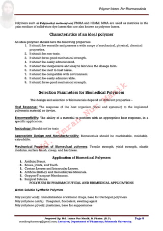 Polymer Science For Pharmaceuticals
Prepared By: Md. Imran Nur Manik; M.Pharm. (R.U.) Page 8
manikrupharmacy@gmail.com; Lecturer; Department of Pharmacy; Primeasia University.
Polymers such as Poly(methyl methacrylate) ;PMMA and HEMA: MMA are used as matrices in the
gain medium of solid-state dye lasers that are also known as polymer lasers.
Characteristics of an ideal polymer
An ideal polymer should have the following properties
1. It should be versatile and possess a wide range of mechanical, physical, chemical
properties.
2. It should be non‐toxic.
3. It should have good mechanical strength.
4. It should be easily administered.
5. It should be inexpensive and easy to fabricate the dosage form.
6. It should be inert to host tissue.
7. It should be compatible with environment.
8. It should be easily administrable.
9. It should have good mechanical strength.
Selection Parameters for Biomedical Polymers
The design and selection of biomaterials depend on different properties –
Host Response: The response of the host organism (local and systemic) to the implanted
polymeric material or device.
Biocompatibility: The ability of a material to perform with an appropriate host response, in a
specific application.
Toxicology: Should not be toxic
Appropriate Design and Manufacturability: Biomaterials should be machinable, moldable,
extrudable.
Mechanical Properties of Biomedical polymers: Tensile strength, yield strength, elastic
modulus, surface finish, creep, and hardness.
Application of Biomedical Polymers
1. Artificial Heart.
2. Bones, Joints, and Teeth.
3. Contact Lenses and Intraocular Lenses.
4. Artificial Kidney and Hemodialysis Materials.
5. Oxygen-Transport Membranes.
6. Surgical Sutures.
POLYMERS IN PHARMACEUTICAL AND BIOMEDICAL APPLICATIONS
Water-Soluble Synthetic Polymers
Poly (acrylic acid): Immobilization of cationic drugs, base for Carbopol polymers
Poly (ethylene oxide): Coagulant, flocculent, swelling agent
Poly (ethylene glycol): plasticizer, base for suppositories
Md.
Imran
Nur
Manik
 