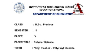 INSTITUTE FOR EXCELLENCE IN HIGHER
EDUCATION,BHOPAL
DEPARTMENT Of CHEMISTRY
CLASS : M.Sc. Previous
SEMESTER : II
PAPER : IV
PAPER TITLE : Polymer Science
TOPIC : Vinyl Plastics – Polyvinyl Chloride
 