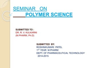 SEMINAR ON 
POLYMER SCIENCE 
SUBMITTED TO : 
DR. R. V. KULKARNI 
(M.PHARM, Ph.D) 
SUBMITTED BY: 
ROSHNIKUMARI PATEL 
1ST YEAR M.PHARM 
DEPT. OF PHARMACEUTICAL TECHNOLOGY 
2014-2015 
 