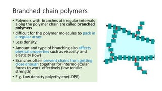 Branched chain polymers
• Polymers with branches at irregular intervals
along the polymer chain are called branched
polyme...