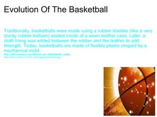 Evolution Of The Basketball Traditionally, basketballs were made using a rubber bladder (like a very sturdy rubber balloon) sealed inside of a sewn leather case. Later, a cloth lining was added between the rubber and the leather to add strength. Today, basketballs are made of flexible plastic shaped by a mechanical mold. http://wiki.answers.com/Q/How_are_basketballs_made  http://www.hamlin.k12.sd.us/images/basketball.jpg  