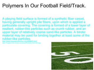 Polymers In Our Football Field/Track. A playing field surface is formed of a synthetic fiber carpet, having generally upright pile fibers, upon which is applied a particulate covering. The covering is formed of a lower layer of resilient, rubber-like particles such as crumb rubber, and an upper layer of relatively coarse sand-like particles. A binder material may be used for binding together at least some of the rubber-like particles. http://www.freepatentsonline.com/4396653.html  http://images.free-extras.com/pics/f/football_field-962.jpg 