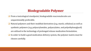 Biodegradable Polymer
 From a toxicological standpoint, biodegradable macromolecules are
unquestionably preferable.
 Natural polymers and their modified derivatives (e.g. starch, cellulose) as well as
synthetic polymers (e.g. polyacrylamides, polyacrylates, and polyethyleneglycol)
are utilised in the technology of prolonged release medication formulation.
 In order to build a good medication delivery system, the polymer matrix must be
chosen carefully.
 