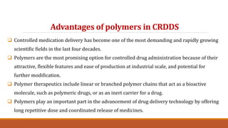 Advantages of polymers in CRDDS
 Controlled medication delivery has become one of the most demanding and rapidly growing
scientific fields in the last four decades.
 Polymers are the most promising option for controlled drug administration because of their
attractive, flexible features and ease of production at industrial scale, and potential for
further modification.
 Polymer therapeutics include linear or branched polymer chains that act as a bioactive
molecule, such as polymeric drugs, or as an inert carrier for a drug.
 Polymers play an important part in the advancement of drug delivery technology by offering
long repetitive dose and coordinated release of medicines.
 