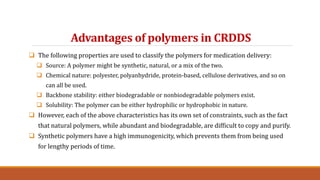 Advantages of polymers in CRDDS
 The following properties are used to classify the polymers for medication delivery:
 Source: A polymer might be synthetic, natural, or a mix of the two.
 Chemical nature: polyester, polyanhydride, protein-based, cellulose derivatives, and so on
can all be used.
 Backbone stability: either biodegradable or nonbiodegradable polymers exist.
 Solubility: The polymer can be either hydrophilic or hydrophobic in nature.
 However, each of the above characteristics has its own set of constraints, such as the fact
that natural polymers, while abundant and biodegradable, are difficult to copy and purify.
 Synthetic polymers have a high immunogenicity, which prevents them from being used
for lengthy periods of time.
 