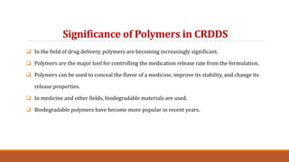Significance of Polymers in CRDDS
 In the field of drug delivery, polymers are becoming increasingly significant.
 Polymers are the major tool for controlling the medication release rate from the formulation.
 Polymers can be used to conceal the flavor of a medicine, improve its stability, and change its
release properties.
 In medicine and other fields, biodegradable materials are used.
 Biodegradable polymers have become more popular in recent years.
 