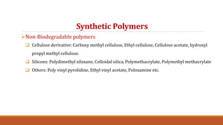 Synthetic Polymers
Non-Biodegradable polymers
 Cellulose derivative: Carboxy methyl cellulose, Ethyl cellulose, Cellulose acetate, hydroxyl
propyl methyl cellulose.
 Silicons: Polydimethyl siloxane, Colloidal silica, Polymethacrylate, Polymethyl methacrylate
 Others: Poly vinyl pyrolidine, Ethyl vinyl acetate, Poloxamine etc.
 